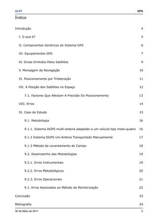 ULHT!                                                                             GPS

Índice

Introdução                                                                          4

   I. O que é?                                                                      5

   II. Componentes Genéricos do Sistema GPS                                         6

   III. Equipamentos GPS                                                            7

   IV. Sinais Emitidos Pelos Satélites                                              9

   V. Mensagem de Navegação                                                        10

   VI. Posicionamento por Trilateração                                             11

   VII. A Posição dos Satélites no Espaço                                          12

        7.1. Factores Que Afectam A Precisão Do Posicionamento                    13

   VIII. Erros                                                                     14

   IX. Caso de Estudo                                                              15

        9.1. Metodologia                                                          16

        9.1.1. Sistema DGPS multi-antena adaptado a um veículo tipo moto-quatro   16

        9.1.2 Sistema DGPS Uni-Antena Transportado Manualmente                    17

        9.1.3 Método de Levantamento de Campo                                     18

        9.2. Desempenho das Metodologias                                          19

        9.2.1. Erros Instrumentais                                                19

        9.2.2. Erros Metodológicos                                                20

        9.2.3. Erros Operacionais                                                 21

        9.1. Erros Associados ao Método de Monitorização                          22

Conclusão                                                                          23

Bibliografia                                                                       24

30 de Maio de 2011!                                                                 2
 