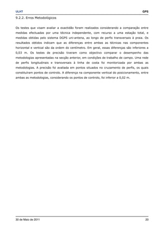 ULHT!                                                                                   GPS

9.2.2. Erros Metodológicos


Os testes que visam avaliar a exactidão foram realizados considerando a comparação entre
medidas efectuadas por uma técnica independente, com recurso a uma estação total, e
medidas obtidas pelo sistema DGPS uni-antena, ao longo de perfis transversais à praia. Os
resultados obtidos indicam que as diferenças entre ambas as técnicas nas componentes
horizontal e vertical são da ordem do centímetro. Em geral, essas diferenças são inferiores a
0,03 m. Os testes de precisão tiveram como objectivo comparar o desempenho das
metodologias apresentadas na secção anterior, em condições de trabalho de campo. Uma rede
de perfis longitudinais e transversais à linha de costa foi monitorizada por ambas as
metodologias. A precisão foi avaliada em pontos situados no cruzamento de perfis, os quais
constituíram pontos de controlo. A diferença na componente vertical do posicionamento, entre
ambas as metodologias, considerando os pontos de controlo, foi inferior a 0,02 m.




30 de Maio de 2011!                                                                       20
 