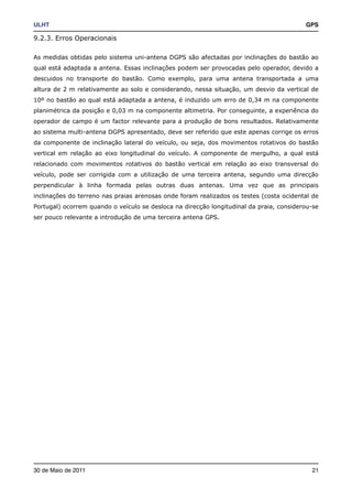 ULHT!                                                                                    GPS

9.2.3. Erros Operacionais

As medidas obtidas pelo sistema uni-antena DGPS são afectadas por inclinações do bastão ao
qual está adaptada a antena. Essas inclinações podem ser provocadas pelo operador, devido a
descuidos no transporte do bastão. Como exemplo, para uma antena transportada a uma
altura de 2 m relativamente ao solo e considerando, nessa situação, um desvio da vertical de
10º no bastão ao qual está adaptada a antena, é induzido um erro de 0,34 m na componente
planimétrica da posição e 0,03 m na componente altimetria. Por conseguinte, a experiência do
operador de campo é um factor relevante para a produção de bons resultados. Relativamente
ao sistema multi-antena DGPS apresentado, deve ser referido que este apenas corrige os erros
da componente de inclinação lateral do veículo, ou seja, dos movimentos rotativos do bastão
vertical em relação ao eixo longitudinal do veículo. A componente de mergulho, a qual está
relacionado com movimentos rotativos do bastão vertical em relação ao eixo transversal do
veículo, pode ser corrigida com a utilização de uma terceira antena, segundo uma direcção
perpendicular à linha formada pelas outras duas antenas. Uma vez que as principais
inclinações do terreno nas praias arenosas onde foram realizados os testes (costa ocidental de
Portugal) ocorrem quando o veículo se desloca na direcção longitudinal da praia, considerou-se
ser pouco relevante a introdução de uma terceira antena GPS.




30 de Maio de 2011!                                                                        21
 