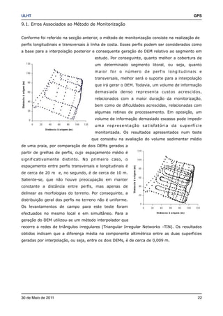 ULHT!                                                                                    GPS

9.1. Erros Associados ao Método de Monitorização


Conforme foi referido na secção anterior, o método de monitorização consiste na realização de
perfis longitudinais e transversais à linha de costa. Esses perfis podem ser considerados como
a base para a interpolação posterior e consequente geração do DEM relativo ao segmento em
                                      estudo. Por conseguinte, quanto melhor a cobertura de
                                      um determinado segmento litoral, ou seja, quanto
                                      maior for o número de perfis longitudinais e
                                      transversais, melhor será o suporte para a interpolação
                                      que irá gerar o DEM. Todavia, um volume de informação
                                      demasiado denso representa custos acrescidos,
                                      relacionados com a maior duração da monitorização,
                                      bem como de dificuldades acrescidas, relacionadas com
                                      algumas rotinas de processamento. Em oposição, um
                                      volume de informação demasiado escasso pode impedir
                                      uma representação satisfatória da superfície
                                      monitorizada. Os resultados apresentados num teste
                                    que consistiu na avaliação do volume sedimentar médio
de uma praia, por comparação de dois DEMs gerados a
partir de grelhas de perfis, cujo espaçamento médio é
significativamente distinto. No primeiro caso, o
espaçamento entre perfis transversais e longitudinais é
de cerca de 20 m e, no segundo, é de cerca de 10 m.
Saliente-se, que não houve preocupação em manter
constante a distância entre perfis, mas apenas de
delinear as morfologias do terreno. Por conseguinte, a
distribuição geral dos perfis no terreno não é uniforme.
Os levantamentos de campo para este teste foram
efectuados no mesmo local e em simultâneo. Para a
geração do DEM utilizou-se um método interpolador que
recorre a redes de triângulos irregulares (Triangular Irregular Networks –TIN). Os resultados
obtidos indicam que a diferença média na componente altimétrica entre as duas superficies
geradas por interpolação, ou seja, entre os dois DEMs, é de cerca de 0,009 m.




30 de Maio de 2011!                                                                         22
 