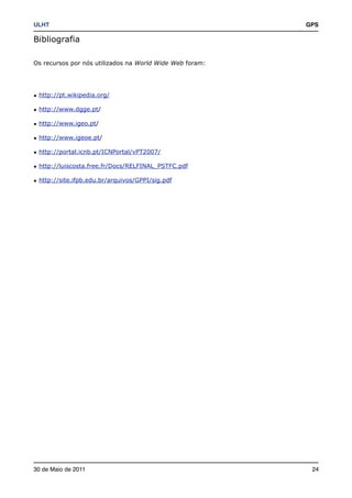 ULHT!                                                     GPS

Bibliografia

Os recursos por nós utilizados na World Wide Web foram:




• http://pt.wikipedia.org/

• http://www.dgge.pt/

• http://www.igeo.pt/

• http://www.igeoe.pt/

• http://portal.icnb.pt/ICNPortal/vPT2007/

• http://luiscosta.free.fr/Docs/RELFINAL_PSTFC.pdf

• http://site.ifpb.edu.br/arquivos/GPPI/sig.pdf




30 de Maio de 2011!                                        24
 