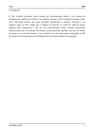ULHT!                                                                                  GPS

I. O que é?


O GPS, também conhecido como, Sistema de Posicionamento Global, é um sistema de
navegação por satélite que fornece a um aparelho receptor móvel a posição do mesmo, assim
como informação horária, sob quais condições atmosféricas, a qualquer momento e em
qualquer lugar na Terra, desde que o receptor se encontre no campo de visão de quatro
satélites GPS. Inicialmente o seu uso era exclusivamente militar, estando actualmente
disponível para uso civil gratuito. No entanto, poucas garantias apontam para que em tempo
de guerra o uso civil seja mantido, o que resultaria num serio risco para a navegação. O GPS
foi criado em 1973 para superar as limitações dos anteriores sistemas de navegação.




30 de Maio de 2011!                                                                       5
 