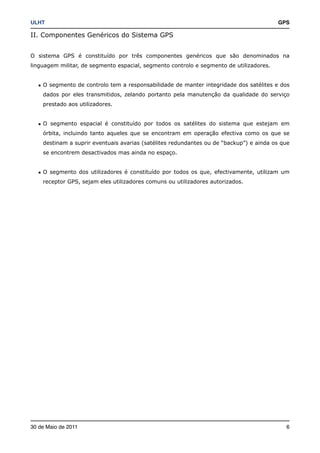 ULHT!                                                                                    GPS

II. Componentes Genéricos do Sistema GPS


O sistema GPS é constituído por três componentes genéricos que são denominados na
linguagem militar, de segmento espacial, segmento controlo e segmento de utilizadores.


   • O segmento de controlo tem a responsabilidade de manter integridade dos satélites e dos
    dados por eles transmitidos, zelando portanto pela manutenção da qualidade do serviço
    prestado aos utilizadores.


   • O segmento espacial é constituído por todos os satélites do sistema que estejam em
    órbita, incluindo tanto aqueles que se encontram em operação efectiva como os que se
    destinam a suprir eventuais avarias (satélites redundantes ou de “backup”) e ainda os que
    se encontrem desactivados mas ainda no espaço.


   • O segmento dos utilizadores é constituído por todos os que, efectivamente, utilizam um
    receptor GPS, sejam eles utilizadores comuns ou utilizadores autorizados.




30 de Maio de 2011!                                                                        6
 