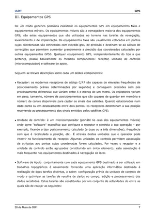 ULHT!                                                                                   GPS

III. Equipamentos GPS

De um modo genérico podemos classificar os equipamentos GPS em equipamentos fixos e
equipamentos móveis. Os equipamentos móveis são a esmagadora maioria dos equipamentos
GPS; são estes equipamentos que são utilizados no terreno nas tarefas de navegação,
levantamento e de implantação. Os equipamentos fixos são usualmente colocados em pontos
cujas coordenadas são conhecidas com elevado grau de precisão e destinam-se ao cálculo de
correcções que permitem aumentar grandemente a precisão das coordenadas calculadas por
outros equipamentos GPS6. Qualquer equipamento GPS, independentemente do tipo a que
pertença, possui basicamente os mesmos componentes: receptor, unidade de controlo
(microcomputador) e software de apoio.


Seguem-se breves descrições sobre cada um destes componentes:


• Receptor: os modernos receptores de código C/A7 são capazes de elevadas frequências de
 posicionamento (várias determinações por segundo) e conseguem precisões com pós
 processamento diferencial que variam entre 5 e menos de um metro. Os receptores variam
 em peso, tamanho, número de posicionamentos que são capazes de guardar em memória e
 número de canais disponíveis para captar os sinais dos satélites. Quando estacionados num
 dado ponto ou em deslocamento entre dois pontos, os receptores determinam a sua posição
 recorrendo ao processamento dos sinais emitidos pelos satélites GPS;


• Unidade de controlo: é um microcomputador (portátil no caso dos equipamentos móveis)
 onde corre “software” específico que configura o receptor e controla a sua operação – por
 exemplo, fixando o tipo posicionamento calculado (a duas ou a três dimensões), frequência
 com que é recalculada a posição, etc.. É através destas unidades que o operador pode
 intervir no funcionamento do receptor. Algumas unidades de controlo permitem associação
 de atributos aos pontos cujas coordenadas forem calculadas. Por vezes o receptor e a
 unidade de controlo estão agrupados constituindo um único elemento; esta associação é
 mais frequente nos equipamentos destinados à navegação de lazer.


• Software de Apoio: conjuntamente com cada equipamento GPS destinado a ser utilizado em
 trabalhos topográficos é usualmente fornecida uma aplicação informática destinada à
 realização de duas tarefas distintas, a saber: configuração prévia da unidade de controlo de
 modo a optimizar as tarefas de recolha de dados no campo; edição e processamento dos
 dados recolhidos. Estas tarefas são constituídas por um conjunto de actividades de entre as
 quais são de realçar as seguintes:




30 de Maio de 2011!                                                                        7
 