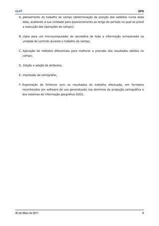 ULHT!                                                                                   GPS

   A. planeamento do trabalho de campo (determinação da posição dos satélites numa dada
     data, avaliando a sua utilidade para posicionamento ao longo do período no qual se prevê
     a execução das operações de campo);


   B. cópia para um microcomputador de secretária de toda a informação armazenada na
     unidade de controlo durante o trabalho de campo;


   C. Aplicação de métodos diferenciais para melhorar a precisão dos resultados obtidos no
     campo;


   D. Edição e adição de atributos;


   E. impressão de cartografia;


   F. Exportação de ficheiros com os resultados do trabalho efectuado, em formatos
     reconhecidos por software de uso generalizado nos domínios da produção cartográfica e
     dos sistemas de informação geográfica (SIG).




30 de Maio de 2011!                                                                        8
 