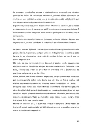 10
As empresas, organizações, escolas e estabelecimentos comerciais que desejem
participar na recolha de consumíveis informáticos, poderão receber contentores de
recolha nas suas instalações, sendo todo o processo assegurado gratuitamente por
uma empresa autorizada para a gestão destes resíduos.
É igualmente possível a aquisição de consumíveis informáticos reciclados, de qualidade
e a baixo custo, através da parceria que a AMI tem com uma empresa especializada. É
inclusivamente possível assegurar o fornecimento e gestão gratuitos de todo o parque
de impressão.
Esta iniciativa permite reduzir despesas, defender o ambiente, e ajudar a AMI nos seus
objetivos sociais, visando assim todas as vertentes do desenvolvimento sustentável.
Através da Internet, é possível fazer-se algum dinheiro com equipamentos eletrónicos
gastos pelo uso. Hoje em dia, qualquer utilizador deste género de acessórios já pode
livrar-se do seu telemóvel ou câmara digital e receber dinheiro por isso. E tudo no
espaço de poucos dias.
São vários os sites na Internet através dos quais é possível vender equipamentos
eletrónicos usados, mesmo que estejam em mau estado ou não funcionem. Para
tanto, o interessado só terá de preencher um formulário com as caraterísticas do
aparelho e aceitar a oferta que lhe é feita.
Porém, convém estar atento nesta fase do processo, porque os montantes oferecidos
pelo mesmo aparelho podem variar de site para site. Uma vez feita a escolha, é só
enviar o equipamento para a morada indicada e receber o pagamento, por cheque.
Em alguns casos, oferece-se a possibilidade de encaminhar o valor da transação para
obras de solidariedade social. O destino dado aos equipamentos depende do site que
os adquirir. Alguns aparelhos serão reparados e vendidos novamente, enquanto outros
seguem para reciclagem. O país que mais adere a este tipo de vendas e compras é nos
EUA, apesar de Portugal também aderir.
Mesmo em tempo de crise, há quem não abdique de comprar o último modelo de
telemóvel, consola ou computador portátil, deixando sem uso os aparelhos anteriores,
apesar de funcionarem na perfeição.
 