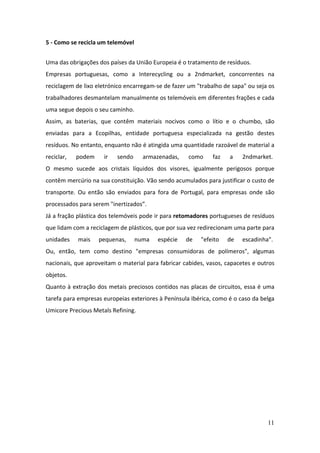 11
5 - Como se recicla um telemóvel
Uma das obrigações dos países da União Europeia é o tratamento de resíduos.
Empresas portuguesas, como a Interecycling ou a 2ndmarket, concorrentes na
reciclagem de lixo eletrónico encarregam-se de fazer um "trabalho de sapa" ou seja os
trabalhadores desmantelam manualmente os telemóveis em diferentes frações e cada
uma segue depois o seu caminho.
Assim, as baterias, que contêm materiais nocivos como o lítio e o chumbo, são
enviadas para a Ecopilhas, entidade portuguesa especializada na gestão destes
resíduos. No entanto, enquanto não é atingida uma quantidade razoável de material a
reciclar, podem ir sendo armazenadas, como faz a 2ndmarket.
O mesmo sucede aos cristais líquidos dos visores, igualmente perigosos porque
contêm mercúrio na sua constituição. Vão sendo acumulados para justificar o custo de
transporte. Ou então são enviados para fora de Portugal, para empresas onde são
processados para serem "inertizados”.
Já a fração plástica dos telemóveis pode ir para retomadores portugueses de resíduos
que lidam com a reciclagem de plásticos, que por sua vez redirecionam uma parte para
unidades mais pequenas, numa espécie de "efeito de escadinha".
Ou, então, tem como destino "empresas consumidoras de polímeros", algumas
nacionais, que aproveitam o material para fabricar cabides, vasos, capacetes e outros
objetos.
Quanto à extração dos metais preciosos contidos nas placas de circuitos, essa é uma
tarefa para empresas europeias exteriores à Península Ibérica, como é o caso da belga
Umicore Precious Metals Refining.
 