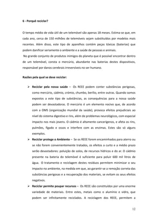12
6 - Porquê reciclar?
O tempo médio de vida útil de um telemóvel são apenas 18 meses. Estima-se que, em
cada ano, cerca de 150 milhões de telemóveis sejam substituídos por modelos mais
recentes. Além disso, este tipo de aparelhos contém peças tóxicas (baterias) que
podem danificar seriamente o ambiente e a saúde de pessoas e animais.
No grande conjunto de produtos inimigos do planeta que é possível encontrar dentro
de um telemóvel, consta o mercúrio, abundante nas baterias destes dispositivos,
responsável por danos cerebrais irreversíveis no ser humano.
Razões pela qual se deve reciclar:
 Reciclar pela nossa saúde – Os REEE podem conter substâncias perigosas,
como mercúrio, cádmio, crómio, chumbo, berílio, entre outras. Quando somos
expostos a este tipo de substâncias, as consequências para a nossa saúde
podem ser devastadoras. O mercúrio é um elemento nocivo que, de acordo
com a OMS (organização mundial da saúde), provoca efeitos prejudiciais ao
nível do sistema digestivo e rins, além de problemas neurológicos, com especial
impacto nos mais jovens. O cádmio é altamente cancerígenos, e afeta os rins,
pulmões, fígado e ossos e interfere com as enzimas. Estes são só alguns
exemplos.
 Reciclar protege o Ambiente – Se os REEE forem encaminhados para aterro ou
se não forem convenientemente tratados, os efeitos a curto e a médio prazo
serão devastadores: poluição de solos, de recursos hídricos e do ar. O cádmio
presente na bateria do telemóvel é suficiente para poluir 600 mil litros de
água. O tratamento e reciclagem destes resíduos permitem minimizar o seu
impacto no ambiente, na medida em que, ao garantir-se a remoção correta das
substâncias perigosas e a recuperação dos materiais, se evitam os seus efeitos
negativos.
 Reciclar permite poupar recursos – Os REEE são constituídos por uma enorme
variedade de materiais. Entre estes, metais como o alumínio e vidro, que
podem ser infinitamente reciclados. A reciclagem dos REEE, permitem a
 