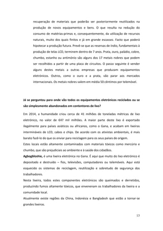 13
recuperação de materiais que poderão ser posteriormente reutilizados na
produção de novos equipamentos e bens. O que resulta na redução do
consumo de matérias-primas e, consequentemente, da utilização de recursos
naturais, muito dos quais finitos e já em grande escassez. Facto que poderá
hipotecar a produção futura. Prevê-se que as reservas de índio, fundamentais à
produção de telas LCD, terminem dentro de 7 anos. Prata, ouro, paládio, cobre,
chumbo, estanho ou antimónio são alguns dos 17 metais nobres que podem
ser recolhidos a partir de uma placa de circuitos. O passo seguinte é vender
alguns destes metais a outras empresas que produzam equipamentos
eletrónicos. Outros, como o ouro e a prata, vão parar aos mercados
internacionais. Os metais nobres valem em média 50 cêntimos por telemóvel.
Já se perguntou para onde vão todos os equipamentos eletrónicos reciclados ou se
são simplesmente abandonados em contentores de lixo?
Em 2014, a humanidade criou cerca de 41 milhões de toneladas métricas de lixo
eletrónico, no valor de €47 mil milhões. A maior parte deste lixo é exportado
ilegalmente para países asiáticos ou africanos, como o Gana, e acabam em lixeiras
intermináveis de LCD, cabos e chips. De acordo com os ativistas ambientais, é mais
barato fazê-lo do que os enviar para reciclagem para os seus países de origem.
Estes locais estão altamente contaminados com materiais tóxicos como mercúrio e
chumbo, que são prejudiciais ao ambiente e à saúde dos cidadãos.
Agbogbloshie, é uma lixeira eletrónica no Gana. É aqui que muito do lixo eletrónico é
depositado e destruído – fios, televisões, computadores ou telemóveis. Aqui está
esquecido os sistemas de reciclagem, reutilização e sobretudo de segurança dos
trabalhadores.
Nesta lixeira, todos estes componentes eletrónicos são queimados e derretidos,
produzindo fumos altamente tóxicos, que envenenam os trabalhadores da lixeira e a
comunidade local.
Atualmente existe regiões da China, Indonésia e Bangladesh que estão a tornar-se
grandes lixeiras.
 