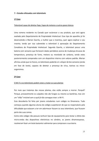 15
7 – Estudos efetuados com telemóveis
1º Caso
Telemóvel capaz de detetar fogo, fugas de metano e outros gases tóxicos
Uma romena residente no Canadá quer esclarecer o seu produto, que será agora
avaliado pelo Departamento de Propriedade Intelectual. Esse tipo de aparelho já foi
desenvolvido e Marian Gavrila, a mulher que o inventou, quer agora explicar o seu
invento, tendo por isso submetido o telemóvel à aprovação do Departamento
Canadiano de Propriedade Intelectual. Segundo Gavrila, o telemóvel possui uma
bateria com sensores que fornecem dados periódicos acerca de mudanças bruscas de
temperatura, presença de fumo, metano ou monóxido de carbono, sendo estes
posteriormente comparados com um dispositivo interno com valores padrão. Marian
afirmou ainda que no futuro, os telemóveis poderão vir a dispor de bio-sensores (ainda
em fase de teste), capazes de detetar a presença de vírus, toxinas ou micro-
organismos.
2º Caso
O Wi-Fi e os telemóveis podem estar a matar as suas plantas
Por mais que tratemos das nossas plantas, elas estão sempre a morrer. Porquê?
Porque, provavelmente os culpados não são fungos ou mesmo as bactérias, mas sim
um “vilão” invisível sem o qual já não consegue viver: o Wi-Fi.
Esta descoberta foi feita por jovens estudantes num colégio na Dinamarca. Tudo
começou quando algumas alunas do colégio suspeitaram de que os responsáveis pela
dificuldade que estavam a ter em adormecer fossem os seus telemóveis, que ficavam
perto das suas camas.
Como este colégio não possuía nenhum tipo de equipamento para testar o efeito das
micro-ondas dos dispositivos eletrónicos no cérebro, as jovens dinamarquesas,
resolveram fazer um teste bastante rudimentar para comprovar a sua teoria.
 