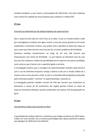 17
produtos perigosos, o que mostra a preocupação dos fabricantes. Uma das mudanças
mais visíveis foi a adoção de novos produtos para substituir o nefasto PVC.
4º Caso
Uma hora ao telemóvel por dia duplica hipóteses de esperma fraco
Que o esperma está cada vez mais fraco, já se sabia. O que um estudo levado a cabo
por investigadores israelitas vem agora revelar é uma das causas possíveis (e há muito
suspeitada): o telemóvel. Homens, que andam com o aparelho no bolso das calças ou
que o usem para falar durante uma hora por dia, arriscam problemas de fertilidade.
Cientistas israelitas monitorizaram, ao longo de um ano, 106 homens que
frequentaram uma clínica de fertilidade - os que falavam ao telemóvel mais de uma
hora por dia revelaram o dobro da possibilidade de ter esperma com pouca qualidade,
assim como os que o faziam com o aparelho ligado à corrente.
A investigação mostrou que a contagem de espermatozoides também pode diminuir
com o uso do telemóvel enquanto carrega a bateria e até com o simples hábito de o
manter junto à cama durante a noite. O calor e a atividade eletromagnética produzidas
pelos telemóveis podem "cozinhar" os espermatozoides, matando-os.
A investigação permitiu também concluir de 47% dos homens que mantinham os
telemóveis a menos de 50 centímetros dos órgãos genitais tinham os níveis de
esperam seriamente afetados, quando comparados com apenas 11% da população em
geral.
5º Caso
Lixo eletrónico atinge novo recorde em 2014
A quantidade de resíduos elétricos e eletrónicos que chegou às lixeiras em 2014 voltou
a bater um novo recorde, com as maiores percentagens per capita a pertencer a países
que advogam ser defensores do ambiente.
 