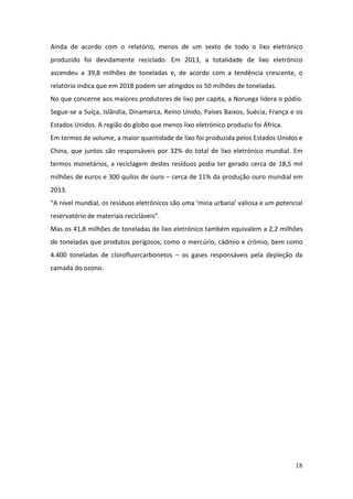 18
Ainda de acordo com o relatório, menos de um sexto de todo o lixo eletrónico
produzido foi devidamente reciclado. Em 2013, a totalidade de lixo eletrónico
ascendeu a 39,8 milhões de toneladas e, de acordo com a tendência crescente, o
relatório indica que em 2018 podem ser atingidos os 50 milhões de toneladas.
No que concerne aos maiores produtores de lixo per capita, a Noruega lidera o pódio.
Segue-se a Suíça, Islândia, Dinamarca, Reino Unido, Países Baixos, Suécia, França e os
Estados Unidos. A região do globo que menos lixo eletrónico produziu foi África.
Em termos de volume, a maior quantidade de lixo foi produzida pelos Estados Unidos e
China, que juntos são responsáveis por 32% do total de lixo eletrónico mundial. Em
termos monetários, a reciclagem destes resíduos podia ter gerado cerca de 18,5 mil
milhões de euros e 300 quilos de ouro – cerca de 11% da produção ouro mundial em
2013.
“A nível mundial, os resíduos eletrónicos são uma ‘mina urbana’ valiosa e um potencial
reservatório de materiais recicláveis”.
Mas os 41,8 milhões de toneladas de lixo eletrónico também equivalem a 2,2 milhões
de toneladas que produtos perigosos, como o mercúrio, cádmio e crómio, bem como
4.400 toneladas de clorofluorcarbonetos – os gases responsáveis pela depleção da
camada do ozono.
 