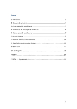 2
Índice
1 - Introdução.....................................................................................................................3
2 - Conceito de telemóvel..................................................................................................4
3 - Componentes de um telemóvel ....................................................................................5
4 – Instituições de reciclagem de telemóveis ....................................................................6
5 – Como se recicla um telemóvel ....................................................................................7
6 – Porquê reciclar?...........................................................................................................8
7 – Estudos efetuados com telemóveis…………………………………………………15
8 – Resultados do questionário efetuado……………………………………………….19
9 – Conclusão…………………………………………………………………………..21
10 – Bibliografia………………………………………………………………………..22
ANEXOS……………………………………………………………………………….23
ANEXO 1 – Questionário………………………………………………………………24
 
