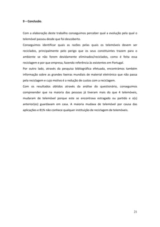 21
9 – Conclusão.
Com a elaboração deste trabalho conseguimos perceber qual a evolução pela qual o
telemóvel passou desde que foi descoberto.
Conseguimos identificar quais as razões pelas quais os telemóveis devem ser
reciclados, principalmente pelo perigo que os seus constituintes trazem para o
ambiente se não forem devidamente eliminados/reciclados, como é feita essa
reciclagem e por que empresa, fazendo referência às existentes em Portugal.
Por outro lado, através da pesquisa bibliográfica efetuada, encontrámos também
informação sobre as grandes lixeiras mundiais de material eletrónico que não passa
pela reciclagem e cujo motivo é a redução de custos com a reciclagem.
Com os resultados obtidos através da análise do questionário, conseguimos
compreender que na maioria das pessoas já tiveram mais do que 4 telemóveis,
mudaram de telemóvel porque este se encontrava estragado ou partido e o(s)
anterior(es) guardavam em casa. A maioria mudava de telemóvel por causa das
aplicações e 81% não conhece qualquer instituição de reciclagem de telemóveis.
 