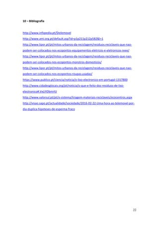 22
10 – Bibliografia
http://www.infopedia.pt/$telemovel
http://www.ami.org.pt/default.asp?id=p1p211p212p582&l=1
http://www.lipor.pt/pt/mitos-urbanos-da-reciclagem/residuos-reciclaveis-que-nao-
podem-ser-colocados-nos-ecopontos-equipamentos-eletricos-e-eletronicos-reee/
http://www.lipor.pt/pt/mitos-urbanos-da-reciclagem/residuos-reciclaveis-que-nao-
podem-ser-colocados-nos-ecopontos-monstros-domesticos/
http://www.lipor.pt/pt/mitos-urbanos-da-reciclagem/residuos-reciclaveis-que-nao-
podem-ser-colocados-nos-ecopontos-roupas-usadas/
https://www.publico.pt/ciencia/noticia/o-lixo-electronico-em-portugal-1317800
http://www.cidadesglocais.org/pt/noticia/o-que-e-feito-dos-residuos-de-lixo-
electronico#.VxLIYDbmrIU
http://www.valorsul.pt/pt/o-sistema/triagem-materiais-reciclaveis/ecocentros.aspx
http://visao.sapo.pt/actualidade/sociedade/2016-02-22-Uma-hora-ao-telemovel-por-
dia-duplica-hipoteses-de-esperma-fraco
 
