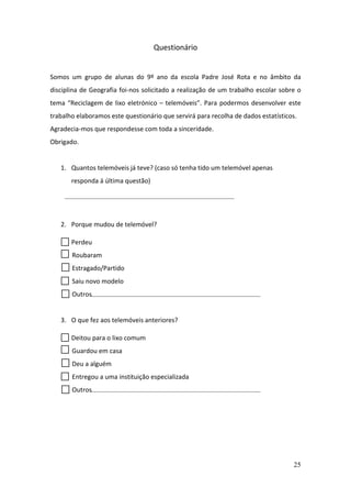 25
Questionário
Somos um grupo de alunas do 9º ano da escola Padre José Rota e no âmbito da
disciplina de Geografia foi-nos solicitado a realização de um trabalho escolar sobre o
tema “Reciclagem de lixo eletrónico – telemóveis”. Para podermos desenvolver este
trabalho elaboramos este questionário que servirá para recolha de dados estatísticos.
Agradecia-mos que respondesse com toda a sinceridade.
Obrigado.
1. Quantos telemóveis já teve? (caso só tenha tido um telemóvel apenas
responda á última questão)
2. Porque mudou de telemóvel?
Perdeu
Roubaram
Estragado/Partido
Saiu novo modelo
Outros
3. O que fez aos telemóveis anteriores?
Deitou para o lixo comum
Guardou em casa
Deu a alguém
Entregou a uma instituição especializada
Outros
 