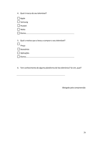 26
4. Qual é marca do seu telemóvel?
Apple
Samsung
Huawei
Nokia
Outras
5. Qual o motivo que o levou a comprar o seu telemóvel?
Preço
Acessórios
Aplicações
Outros
6. Tem conhecimento de alguma plataforma de lixo eletrónico? Se sim, qual?
Obrigado pela compreensão
 