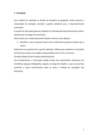 3
1 - Introdução
Este trabalho foi realizado no âmbito da disciplina de geografia, tendo presente a
necessidade de proteção, controlo e gestão ambiental para o desenvolvimento
sustentável.
A escolha do tema pelo grupo de trabalho foi motivada pelo desconhecimento sobre a
existência de reciclagem de telemóveis.
Deste modo com a elaboração deste trabalho, tivemos como objetivo:
 Identificar o que as pessoas fazem com os telemóveis quando os deixam de os
utilizar.
Elaborámos um questionário o qual foi aplicado a 100 pessoas residentes no Concelho
de Vila Franca de Xira, com idades compreendidas entre os 10 e os 70 anos.
Os dados obtidos foram tratados estatisticamente.
Para complementar a informação obtida através dos questionários efetuámos em
simultâneo pesquisa bibliográfica, exposta ao longo do trabalho, o que nos permitiu
aumentar o nosso conhecimento sobre os locais e método de reciclagem dos
telemóveis.
 