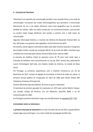 4
2 – Conceito de Telemóvel
Telemóvel é um aparelho de comunicação portátil e sem conexão física a uma rede de
comunicação. Funcionam por ondas eletromagnéticas que permitem a transmissão
bidirecional de voz e de dados utilizáveis numa área geográfica que se encontra
dividida em células, cada uma delas servida por um transmissor/recetor, que permite
ao usuário andar longas distâncias sem perder o contato com a rede maior de
comunicação.
Segundo informação histórica, o inventor do telefone foi Alexander Graham Bell, no
Séc. XIX tendo a sua patente sido registada a 14 de Fevereiro de 1876.
No entanto, existe alguma controvérsia sobre este dado histórico quando o Congresso
dos Estados Unidos, através da resolução 269 de 15 de Junho de 2002, reconhece que
o telefone foi inventado pelo italiano Antonio Meucci por volta de 1860.
O conceito de telefone móvel só apareceu cerca de 70 anos mais tarde após a
invenção do telefone, mais concretamente no ano de 1947, através dos Laboratórios
Lucent Technologies’ Bell Labs, nos Estados Unidos da América, no estado de Nova
Jérsia.
Em Portugal, as primeiras experiências com o telefone iniciaram-se em 24 de
Novembro de 1877, através da ligação de Carcavelos à Central do Cabo em Lisboa. O
primeiro serviço público foi inaugurado em Abril de 1882 pela Edison Gower Bell
Telephone Company of Europe Ltd.
Existem diferentes tipos de telefone, de entre os quais o telemóvel.
O telemóvel de primeira geração foi inventado em 1973 pelo senhor Martin Cooper,
nos Estados Unidos da América. Era um Motorola, DynaTAC 8000, e só foi
comercializado em 1983.
Em Portugal o primeiro telemóvel surge nos anos 80 através do consórcio CTT / TLP.
Curiosidades sobre os telemóveis:
A primeira chamada de telemóvel foi no dia 3 de Abril do ano de 1973, quando Martin
Cooper ligou para Joel Engel, o seu rival e chefe de investigação da Bell Labs.
 