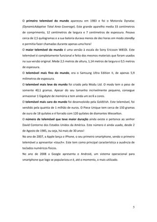 5
O primeiro telemóvel do mundo apareceu em 1983 e foi o Motorola Dynatac
(DynamicAdaptive Total Area Coverage). Este grande aparelho media 33 centímetros
de comprimento, 12 centímetros de largura e 7 centímetros de espessura. Pesava
cerca de 2,5 quilogramas e a sua bateria durava menos de dez horas em modo standby
e permitia fazer chamadas durante apenas uma hora!
O maior telemóvel do mundo é uma versão à escala do Sony Ericsson W810i. Este
telemóvel é completamente funcional e feito dos mesmos materiais que foram usados
na sua versão original. Mede 2,5 metros de altura, 1,14 metros de largura e 0,5 metros
de espessura.
O telemóvel mais fino do mundo, era o Samsung Ultra Edition II, de apenas 5,9
milímetros de espessura.
O telemóvel mais leve do mundo foi criado pela Modu Ltd. O modu tem o peso de
somente 40,1 gramas. Apesar do seu tamanho incrivelmente pequeno, consegue
armazenar 1 Gigabyte de memória e tem ainda um ecrã a cores.
O telemóvel mais caro do mundo foi desenvolvido pela GoldVish. Este telemóvel, foi
vendido pela quantia de 1 milhão de euros. O Piece Unique tem cerca de 150 gramas
de ouro de 18 quilates e é forrado com 120 quilates de diamantes Wesselton.
O número de telemóvel que teve maior duração ainda existe e pertence ao senhor
David Contorno dos Estados Unidos da América. Este número é ainda usado, desde 2
de Agosto de 1985, ou seja, há mais de 30 anos!
No ano de 2007, a Apple lança o iPhone, o seu primeiro smartphone, sendo o primeiro
telemóvel a apresentar «touch». Este tem como principal característica a ausência de
teclados numéricos físicos.
No ano de 2008 a Google apresenta o Android, um sistema operacional para
smartphone que logo se popularizou e é, até o momento, o mais utilizado.
 