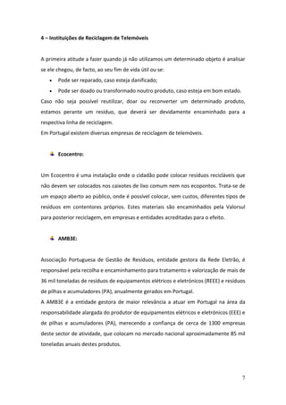 7
4 – Instituições de Reciclagem de Telemóveis
A primeira atitude a fazer quando já não utilizamos um determinado objeto é analisar
se ele chegou, de facto, ao seu fim de vida útil ou se:
 Pode ser reparado, caso esteja danificado;
 Pode ser doado ou transformado noutro produto, caso esteja em bom estado.
Caso não seja possível reutilizar, doar ou reconverter um determinado produto,
estamos perante um resíduo, que deverá ser devidamente encaminhado para a
respectiva linha de reciclagem.
Em Portugal existem diversas empresas de reciclagem de telemóveis.
Ecocentro:
Um Ecocentro é uma instalação onde o cidadão pode colocar resíduos recicláveis que
não devem ser colocados nos caixotes de lixo comum nem nos ecopontos. Trata-se de
um espaço aberto ao público, onde é possível colocar, sem custos, diferentes tipos de
resíduos em contentores próprios. Estes materiais são encaminhados pela Valorsul
para posterior reciclagem, em empresas e entidades acreditadas para o efeito.
AMB3E:
Associação Portuguesa de Gestão de Resíduos, entidade gestora da Rede Eletrão, é
responsável pela recolha e encaminhamento para tratamento e valorização de mais de
36 mil toneladas de resíduos de equipamentos elétricos e eletrónicos (REEE) e resíduos
de pilhas e acumuladores (PA), anualmente gerados em Portugal.
A AMB3E é a entidade gestora de maior relevância a atuar em Portugal na área da
responsabilidade alargada do produtor de equipamentos elétricos e eletrónicos (EEE) e
de pilhas e acumuladores (PA), merecendo a confiança de cerca de 1300 empresas
deste sector de atividade, que colocam no mercado nacional aproximadamente 85 mil
toneladas anuais destes produtos.
 
