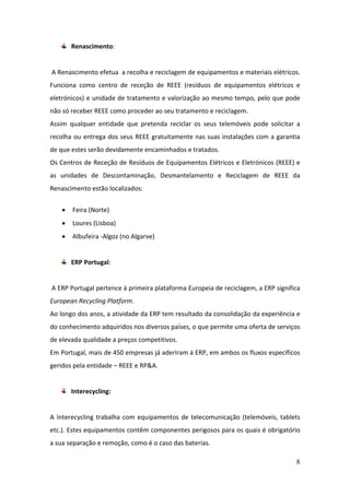 8
Renascimento:
A Renascimento efetua a recolha e reciclagem de equipamentos e materiais elétricos.
Funciona como centro de receção de REEE (resíduos de equipamentos elétricos e
eletrónicos) e unidade de tratamento e valorização ao mesmo tempo, pelo que pode
não só receber REEE como proceder ao seu tratamento e reciclagem.
Assim qualquer entidade que pretenda reciclar os seus telemóveis pode solicitar a
recolha ou entrega dos seus REEE gratuitamente nas suas instalações com a garantia
de que estes serão devidamente encaminhados e tratados.
Os Centros de Receção de Resíduos de Equipamentos Elétricos e Eletrónicos (REEE) e
as unidades de Descontaminação, Desmantelamento e Reciclagem de REEE da
Renascimento estão localizados:
 Feira (Norte)
 Loures (Lisboa)
 Albufeira -Algoz (no Algarve)
ERP Portugal:
A ERP Portugal pertence à primeira plataforma Europeia de reciclagem, a ERP significa
European Recycling Platform.
Ao longo dos anos, a atividade da ERP tem resultado da consolidação da experiência e
do conhecimento adquiridos nos diversos países, o que permite uma oferta de serviços
de elevada qualidade a preços competitivos.
Em Portugal, mais de 450 empresas já aderiram á ERP, em ambos os fluxos específicos
geridos pela entidade – REEE e RP&A.
Interecycling:
A Interecycling trabalha com equipamentos de telecomunicação (telemóveis, tablets
etc.). Estes equipamentos contêm componentes perigosos para os quais é obrigatório
a sua separação e remoção, como é o caso das baterias.
 