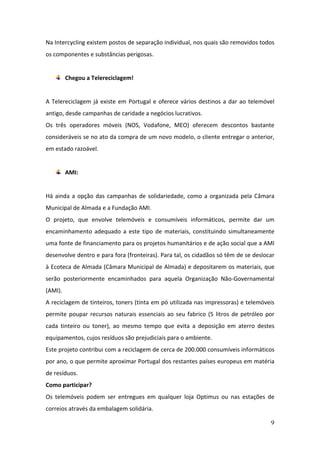 9
Na Intercycling existem postos de separação individual, nos quais são removidos todos
os componentes e substâncias perigosas.
Chegou a Telereciclagem!
A Telereciclagem já existe em Portugal e oferece vários destinos a dar ao telemóvel
antigo, desde campanhas de caridade a negócios lucrativos.
Os três operadores móveis (NOS, Vodafone, MEO) oferecem descontos bastante
consideráveis se no ato da compra de um novo modelo, o cliente entregar o anterior,
em estado razoável.
AMI:
Há ainda a opção das campanhas de solidariedade, como a organizada pela Câmara
Municipal de Almada e a Fundação AMI.
O projeto, que envolve telemóveis e consumíveis informáticos, permite dar um
encaminhamento adequado a este tipo de materiais, constituindo simultaneamente
uma fonte de financiamento para os projetos humanitários e de ação social que a AMI
desenvolve dentro e para fora (fronteiras). Para tal, os cidadãos só têm de se deslocar
à Ecoteca de Almada (Câmara Municipal de Almada) e depositarem os materiais, que
serão posteriormente encaminhados para aquela Organização Não-Governamental
(AMI).
A reciclagem de tinteiros, toners (tinta em pó utilizada nas impressoras) e telemóveis
permite poupar recursos naturais essenciais ao seu fabrico (5 litros de petróleo por
cada tinteiro ou toner), ao mesmo tempo que evita a deposição em aterro destes
equipamentos, cujos resíduos são prejudiciais para o ambiente.
Este projeto contribui com a reciclagem de cerca de 200.000 consumíveis informáticos
por ano, o que permite aproximar Portugal dos restantes países europeus em matéria
de resíduos.
Como participar?
Os telemóveis podem ser entregues em qualquer loja Optimus ou nas estações de
correios através da embalagem solidária.
 