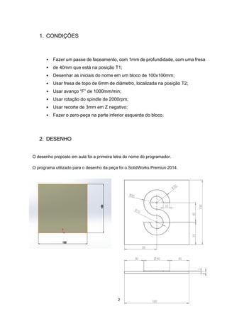 2
1. CONDIÇÕES
• Fazer um passe de faceamento, com 1mm de profundidade, com uma fresa
• de 40mm que está na posição T1;
• Desenhar as iniciais do nome em um bloco de 100x100mm;
• Usar fresa de topo de 6mm de diâmetro, localizada na posição T2;
• Usar avanço “F” de 1000mm/min;
• Usar rotação do spindle de 2000rpm;
• Usar recorte de 3mm em Z negativo;
• Fazer o zero-peça na parte inferior esquerda do bloco.
2. DESENHO
O desenho proposto em aula foi a primeira letra do nome do programador.
O programa utilizado para o desenho da peça foi o SolidWorks Premiun 2014.
 