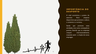 I M P O RT Â N C I A D O
D E S P O RTO
A nível económico, a pratica do
exercício físico (impacto
desportivo) que promove a cultura,
o comercio e o turismo.
Sendo que promove estas
atividades, traz como consequência
positiva, fazendo que as empresas
cresçam internacionalmente,
trazendo assim a criação de novos
empregos.
12
 