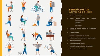 B E N E F Í C I O S DA
AT I V I DA D E F Í S I C A
– Favorece na socialização;
– Previne doenças, como por exemplo:
Cardiovasculares;
Obesidade;
Entre outros.
– Melhora a postura corporal e a capacidade
respiratória;
– Combate o stress
– Aumenta a produtividade no dia-a-dia;
– Influencia positivamente no sono e na alimentação;
– Melhora a autoestima;
– Desenvolve agilidade motora;
– Adquire força e aprende a cair sem se aleijar;
– Desenvolvimento do metabolismo;
14
 
