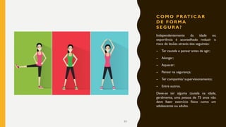 C O M O P R AT I C A R
D E F O R M A
S E G U R A ?
Independentemente da idade ou
experiência é aconselhado reduzir o
risco de lesões através dos seguintes:
– Ter cautela e pensar antes de agir;
– Alongar;
– Aquecer;
– Pensar na segurança;
– Ter companhia/ supervisionamento;
– Entre outros.
Deve-se ter alguma cautela na idade,
geralmente, uma pessoa de 75 anos não
deve fazer exercício físico como um
adolescente ou adulto.
15
 