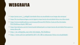 WEBGRAFIA
• https://prezi.com/_l_zefqigft1/atividade-fisica-na-atualidade-e-ao-longo-dos-tempos/
• https://br.mundopsicologos.com/artigos/a-importancia-da-atividade-fisica-nos-dias-atuais
• https://www.trabalhosfeitos.com/ensaios/Dimens%C3%A3o-Cultural-Da-Atividade-
F%C3%ADsica-Na/611987.html
• https://portalcantu.com.br/news/saude-beleza/qual-e-a-importancia-da-atividade-fisica-para-o-
nosso-dia-a-dia
• http://pt.wikipedia.org/wiki/Atividade_f%C3%ADsica
• http://www.ufjf.br/petfaefid/2011/01/08/a-educacao-fisica-na-atualidade/
17
 