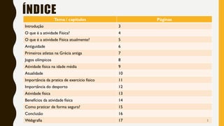 ÍNDICE
Tema / capítulos Páginas
Introdução 3
O que é a atividade Física? 4
O que é a atividade Física atualmente? 5
Antiguidade 6
Primeiros atletas na Grécia antiga 7
Jogos olímpicos 8
Atividade física na idade média 9
Atualidade 10
Importância da pratica de exercício físico 11
Importância do desporto 12
Atividade física 13
Benefícios da atividade física 14
Como praticar de forma segura? 15
Conclusão 16
Webgrafia 17 2
 
