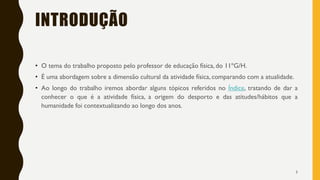 INTRODUÇÃO
• O tema do trabalho proposto pelo professor de educação física, do 11ºG/H.
• É uma abordagem sobre a dimensão cultural da atividade física, comparando com a atualidade.
• Ao longo do trabalho iremos abordar alguns tópicos referidos no Índice, tratando de dar a
conhecer o que é a atividade física, a origem do desporto e das atitudes/hábitos que a
humanidade foi contextualizando ao longo dos anos.
3
 