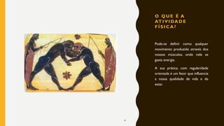 O Q U E É A
AT I V I DA D E
F Í S I C A ?
Pode-se definir como qualquer
movimento produzido através dos
nossos músculos, onde nele se
gasta energia.
A sua prática, com regularidade
orientada é um fator que influencia
a nossa qualidade de vida e de
estar.
4
 