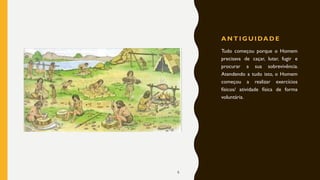 A N T I G U I DA D E
Tudo começou porque o Homem
precisava de caçar, lutar, fugir e
procurar a sua sobrevivência.
Atendendo a tudo isto, o Homem
começou a realizar exercícios
físicos/ atividade física de forma
voluntária.
6
 