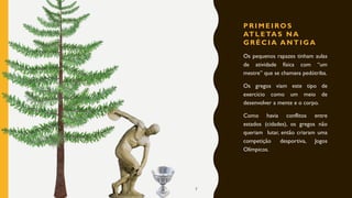 P R I M E I RO S
AT L E TA S N A
G R É C I A A N T I G A
Os pequenos rapazes tinham aulas
de atividade física com “um
mestre” que se chamava pedótriba.
Os gregos viam este tipo de
exercício como um meio de
desenvolver a mente e o corpo.
Como havia conflitos entre
estados (cidades), os gregos não
queriam lutar, então criaram uma
competição desportiva, Jogos
Olímpicos.
7
 