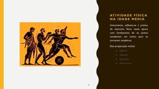 AT I V I DA D E F Í S I C A
N A I DA D E M É D I A
Unicamente, utilizava-se a prática
de exercício físico nesta época
com fundamento de os jovens
receberem um treino para se
tornarem cavaleiros.
Esta preparação incluía:
– Esgrima;
– Natação;
– Equitação;
– Entre outros.
9
 