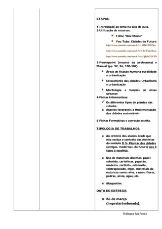 ETAPAS:
1-Introdução ao tema na sala de aula.
2-Utilização de recursos:
 Filme “Bee Movie”
 You Tube: Cidades do Futuro
http://www.youtube.com/watch?v=AMZ4TiPZkss
http://www.youtube.com/watch?v=UhCYuaerhaw
http://www.youtube.com/watch?v=3EQk9sTGCP8
3-Powerpoint (recurso da professora) e
Manual (pp. 92, 96, 100-102):
 Áreas de fixação humana-ruralidade
e urbanização
 Crescimento das cidades: Urbanismo
e urbanização
 Morfologia e funções de áreas
urbanas
4-Fichas Informativas:
 Os diferentes tipos de plantas das
cidades.
Aspetos favoráveis à implementação
das cidades sustentáveis
5-Fichas Formativas e correção escrita.
TIPOLOGIA DE TRABALHOS:
Ao critério dos alunos desde que
não exclua o contexto das matérias
do módulo D 5- Plantas das cidades
(antigas, modernas, do futuro) nos 3
tipos à escolha).
Uso de materiais diversos: papel
colorido, cartolinas, papelão,
madeira, corticite, esferovite,
contraplacado, legos, materiais da
natureza como relva, ramos, flores,
pedras, areia, água, etc.
Maquettes.
DATA DE ENTREGA:
26 de março
(impreterivelmente).
Professora: Ana Pereira
 