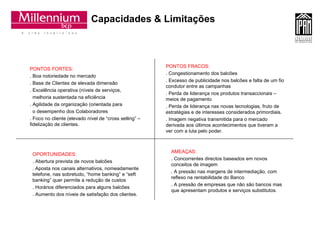 Capacidades & Limitações PONTOS FORTES: . Boa notoriedade no mercado . Base de Clientes de elevada dimensão . Excelência operativa (níveis de serviços, melhoria sustentada na eficiência . Agilidade da organização (orientada para o desempenho dos Colaboradores . Foco no cliente (elevado nível de “cross selling” –  fidelização de clientes. PONTOS FRACOS: . Congestionamento dos balcões . Excesso de publicidade nos balcões e falta de um fio condutor entre as campanhas . Perda de liderança nos produtos transaccionais – meios de pagamento . Perda de liderança nas novas tecnologias, fruto de estratégias e de interesses considerados primordiais. . Imagem negativa transmitida para o mercado derivada aos últimos acontecimentos que tiveram a ver com a luta pelo poder. OPORTUNIDADES: . Abertura prevista de novos balcões . Aposta nos canais alternativos, nomeadamente telefone, nas sobretudo, “home banking” e “seft banking” quer permite a redução de custos . Horários diferenciados para alguns balcões . Aumento dos níveis de satisfação dos clientes. AMEAÇAS: . Concorrentes directos baseados em novos conceitos de imagem . A pressão nas margens de intermediação, com reflexo na rentabilidade do Banco . A pressão de empresas que não são bancos mas que apresentam produtos e serviços substitutos. 