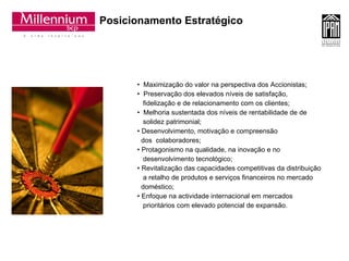 Posicionamento Estratégico Maximização do valor na perspectiva dos Accionistas; Preservação dos elevados níveis de satisfação,  fidelização e de relacionamento com os clientes; Melhoria sustentada dos níveis de rentabilidade de de solidez patrimonial; Desenvolvimento, motivação e compreensão  dos  colaboradores; Protagonismo na qualidade, na inovação e no  desenvolvimento tecnológico; Revitalização das capacidades competitivas da distribuição a retalho de produtos e serviços financeiros no mercado  doméstico; Enfoque na actividade internacional em mercados  prioritários com elevado potencial de expansão.  