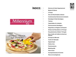 ÍNDICE: Estrutura & Visão Organizacional Missão & Valores 5 Forças Grau de Atractividade do Sector Condicionantes Estruturais da Indústria Estratégia & Visão Estratégica Tácticas Capacidades & Limitações Posicionamento Estratégico Diagnóstico do Negócio da Empresa Síntese dos Resultados em Portugal Enquadramentos (Global / Portugal)  Novo Cartão de Crédito da American Express Evolução do Mercado Custos de Operação Segmentação Público Alvo Posicionamento Marketing Mix Plano Anual Acompanhamento & Controlo Plano de Contingências 