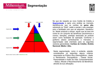Segmentação No que diz respeito ao novo Cartão de Crédito a   Segmentação  e após uma análise ao mercado, identificou-se que os cartões de  gama alta,  sobretudo os “Gold”, estão a perder o seu prestígio, pois a facilidade com que se adquirem, banalizou-os. Neste producto a lançar, aquilo que se teve em conta foi um conjunto de benefícios (económicos e outros), isenções, prestígio associado ao produto assim como facilidade de operação. Conforme o grafismo abaixo (simbolizando o mercado) a segmentação está orientada para os seguintes vectores generalistas:  Cartões de Crédito; Âmbito Nacional; Médio / Alto. Nesta segmentação, como é evidente, estarão considerados os seguintes alguns critérios associados ao Público Alvo (Demográficos - Idade e Rendimento; Psicográficos - Classe Social, Personalidade e Estilo de Vida; Comportamentais - Status, Atitude e Reconhecimento de Benefícios através da sua utilização). 