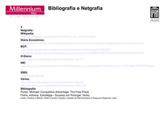 Bibliografia e Netgrafia 4 Netgrafia: Wikipedia: http://pt.wikipedia.org/wiki/Cart%C3%A3o_de_cr%C3%A9dito Diário Económico:   http://diarioeconomico.sapo.pt/edicion/diarioeconomico/nacional/empresas/pt/desarrollo/1023121.html BCP: http://www.bpatlantico.pt/site/conteudos/25/article.jhtml?articleID=444919 http://www.bpatlantico.pt/pubs/pt/grupobcp/;jsessionid=5RUIMUFEMFKEDQFIAMGCFFWAVABQYIY4 O Diário: http://odiario.info/articulo.php?p=473&more=1&c=1 INE: http://www. ine .pt/ xportal / xmain ? xpid =INE& xpgid = ine _ estudos & ESTUDOSest _ boui =106109& ESTUDOSmodo =2 SIBS: http://www.sibs.pt/ Vários: http://www.estig.ipbeja.pt/~pmmsc/papers/ciawi.pdf http://ler.letras.up.pt/uploads/ficheiros/artigo11801.pdf Bibliografia   Porter, Michael; Competitive Advantage; The Free Press  Freire, Adriano; Estratégia - Sucesso em Portugal; Verbo  Costa, Horácio e Ribeiro, Pedro Correia; Criação e Gestão de Microempresa e Pequenos Negócios; Lidel 