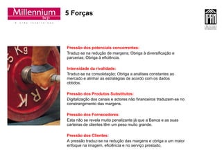 5 Forças Pressão dos potenciais concorrentes: Traduz-se na redução de margens; Obriga à diversificação e parcerias; Obriga à eficiência. Intensidade da rivalidade:  Traduz-se na consolidação; Obriga a análises constantes ao mercado e alinhar as estratégias de acordo com os dados obtidos. Pressão dos Produtos Substitutos: Digitalização dos canais e actores não financeiros traduzem-se no constrangimento das margens. Pressão dos Fornecedores:  Esta não se revela muito penalizante já que a Banca e as suas carteiras de clientes têm um peso muito grande. Pressão dos Clientes :   A pressão traduz-se na redução das margens e obriga a um maior enfoque na imagem, eficiência e no serviço prestado. 