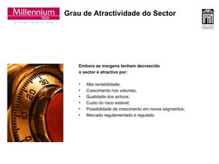 Grau de Atractividade do Sector Embora as margens tenham decrescido  o sector é atractivo por: Alta rentabilidade; Crescimento nos volumes;  Qualidade dos activos;  Custo do risco estável; Possibilidade de crescimento em novos segmentos; Mercado regulamentado e regulado. 