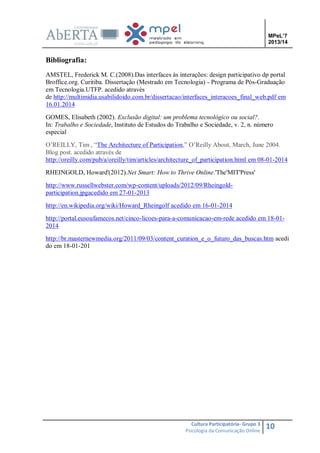 MPeL’7
2013/14

Bibliografia:
AMSTEL, Frederick M. C.(2008).Das interfaces às interações: design participativo dp portal
Broffice.org. Curitiba. Dissertação (Mestrado em Tecnologia) - Programa de Pós-Graduação
em Tecnologia.UTFP. acedido através
de http://multimidia.usabilidoido.com.br/dissertacao/interfaces_interacoes_final_web.pdf em
16.01.2014
GOMES, Elisabeth (2002). Exclusão digital: um problema tecnológico ou social?.
In: Trabalho e Sociedade, Instituto de Estudos do Trabalho e Sociedade, v. 2, n. número
especial
O’REILLY, Tim , “The Architecture of Participation,” O’Reilly About, March, June 2004.
Blog post. acedido através de
http://oreilly.com/pub/a/oreilly/tim/articles/architecture_of_participation.html em 08-01-2014
RHEINGOLD, Howard'(2012).Net Smart: How to Thrive Online.'The'MIT'Press'
http://www.russellwebster.com/wp-content/uploads/2012/09/Rheingoldparticipation.jpgacedido em 27-01-2013
http://en.wikipedia.org/wiki/Howard_Rheingolf acedido em 16-01-2014
http://portal.eusoufamecos.net/cinco-licoes-para-a-comunicacao-em-rede acedido em 18-012014
http://br.masternewmedia.org/2011/09/03/content_curation_e_o_futuro_das_buscas.htm acedi
do em 18-01-201

Cultura Participatória- Grupo 3
Psicologia da Comunicação Online

10

 