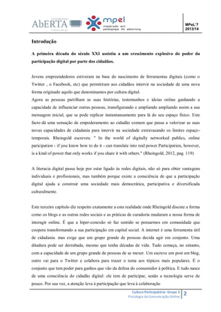 MPeL’7
2013/14

Introdução
A primeira década do século XXI assistiu a um crescimento explosivo do poder da
participação digital por parte dos cidadãos.

Jovens empreendedores estiveram na base do nascimento de ferramentas digitais (como o
Twitter , o Facebook, etc) que permitiram aos cidadãos intervir na sociedade de uma nova
forma originado aquilo que denominamos por cultura digital.
Agora as pessoas partilham as suas histórias, testemunhos e ideias online ganhando a
capacidade de influenciar outras pessoas, transfigurando e ampliando ampliando assim a sua
mensagem inicial, que se pode replicar instantaneamente para lá do seu espaço físico. Este
facto dá uma sensação de empoderamento ao cidadão comum que passa a valorizar as suas
novas capacidades de cidadania para intervir na sociedade extravasando os limites espaçotemporais. Rheingold escreveu: " In the world of digitally networked publics, online
paricipation - if you know how to do it - can translate into real power.Participation, however,
is a kind of power that only works if you share it with others." (Rheingold, 2012, pag. 119)

A literacia digital passa hoje por estar ligado às redes digitais, não só para obter vantagens
individuais e profissionais, mas também porque existe a consciência de que a participação
digital ajuda a construir uma sociedade mais democrática, participativa e diversificada
culturalmente.

Este terceiro capítulo diz respeito exatamente a esta realidade onde Rheingold discute a forma
como os blogs e as outras redes sociais e as práticas de curadoria mudaram a nossa forma de
interagir online. É que a hiper-conexão só faz sentido se pensarmos em comunidade que
coopera transformando a sua participação em capital social. A internet é uma ferramenta útil
de cidadania. mas exige que um grupo grande de pessoas decida agir em conjunto. Uma
ditadura pode ser derrubada, mesmo que tenha décadas de vida. Tudo começa, no entanto,
com a capacidade de um grupo grande de pessoas de se mexer. Um escreve um post em blog,
outro vai para o Twitter e colabora para trazer o tema aos tópicos mais populares. É o
conjunto que tem poder para ganhos que vão da defesa do consumidor à política. E tudo nasce
de uma consciência do cidadão digital: ele tem de participar, senão a tecnologia serve de
pouco. Por sua vez, a atenção leva à participação que leva à colaboração
Cultura Participatória- Grupo 3
Psicologia da Comunicação Online

2

 