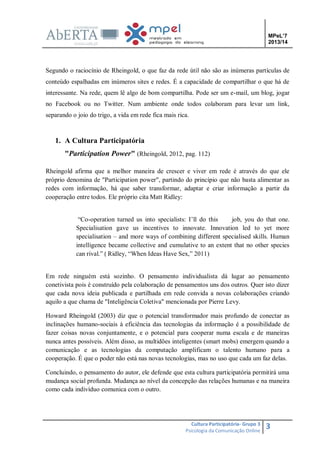 MPeL’7
2013/14

Segundo o raciocínio de Rheingold, o que faz da rede útil não são as inúmeras partículas de
conteúdo espalhadas em inúmeros sites e redes. É a capacidade de compartilhar o que há de
interessante. Na rede, quem lê algo de bom compartilha. Pode ser um e-mail, um blog, jogar
no Facebook ou no Twitter. Num ambiente onde todos colaboram para levar um link,
separando o joio do trigo, a vida em rede fica mais rica.

1. A Cultura Participatória
"Participation Power" (Rheingold, 2012, pag. 112)
Rheingold afirma que a melhor maneira de crescer e viver em rede é através do que ele
próprio denomina de "Participation power", partindo do princípio que não basta alimentar as
redes com informação, há que saber transformar, adaptar e criar informação a partir da
cooperação entre todos. Ele próprio cita Matt Ridley:
“Co-operation turned us into specialists: I’ll do this
job, you do that one.
Specialisation gave us incentives to innovate. Innovation led to yet more
specialisation – and more ways of combining different specialised skills. Human
intelligence became collective and cumulative to an extent that no other species
can rival.” ( Ridley, “When Ideas Have Sex,” 2011)

Em rede ninguém está sozinho. O pensamento individualista dá lugar ao pensamento
conetivista pois é construído pela colaboração de pensamentos uns dos outros. Quer isto dizer
que cada nova ideia publicada e partilhada em rede convida a novas colaborações criando
aquilo a que chama de "Inteligência Coletiva" mencionada por Pierre Levy.
Howard Rheingold (2003) diz que o potencial transformador mais profundo de conectar as
inclinações humano-sociais à eficiência das tecnologias da informação é a possibilidade de
fazer coisas novas conjuntamente, e o potencial para cooperar numa escala e de maneiras
nunca antes possíveis. Além disso, as multidões inteligentes (smart mobs) emergem quando a
comunicação e as tecnologias da computação amplificam o talento humano para a
cooperação. É que o poder não está nas novas tecnologias, mas no uso que cada um faz delas.
Concluindo, o pensamento do autor, ele defende que esta cultura participatória permitirá uma
mudança social profunda. Mudança ao nível da concepção das relações humanas e na maneira
como cada indivíduo comunica com o outro.

Cultura Participatória- Grupo 3
Psicologia da Comunicação Online

3

 