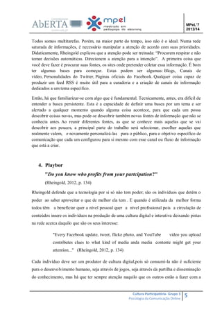 MPeL’7
2013/14

Todos somos multitarefas. Porém, na maior parte do tempo, isso não é o ideal. Numa rede
saturada de informações, é necessário manipular a atenção de acordo com suas prioridades.
Didaticamente, Rheingold explicou que a atenção pode ser treinada: “Procurem respirar e não
tomar decisões automáticas. Direcionem a atenção para a intenção”. A primeira coisa que
você deve fazer é procurar suas fontes, os sites onde pretender coletar essa informação. É bom
ter algumas bases para começar. Estas podem ser algumas: Blogs, Canais de
vídeo, Personalidades do Twitter, Páginas oficiais do Facebook. Qualquer coisa capaz de
produzir um feed RSS é muito útil para a curadoria e a criação de canais de informação
dedicados a um tema específico.
Então, há que familiarizar-se com algo que é fundamental. Tecnicamente, antes, era difícil de
entender a busca persistente. Esta é a capacidade de definir uma busca por um tema e ser
alertado a qualquer momento quando alguma coisa acontece, para que cada um possa
descobrir coisas novas, mas pode-se descobrir também novas fontes de informação que não se
conhecia antes. Ao reunir diferentes fontes, as que se conhece mais aquelas que se vai
descobrir aos poucos, a principal parte do trabalho será selecionar, escolher aquelas que
realmente valem, e novamente personalizá-las para o público, para o objetivo específico de
comunicação que cada um configurou para si mesmo com esse canal ou fluxo de informação
que está a criar.

4. Playbor
"Do you know who profits from your partcipation?"
(Rheingold, 2012, p. 134)
Rheingold defende que a tecnologia por si só não tem poder; são os indivíduos que detêm o
poder ao saber aproveitar o que de melhor ela tem . E quando é utilizada da melhor forma
todos têm a beneficiar quer a nível pessoal quer a nível profissional pois a circulação de
conteúdos insere os indivíduos na produção de uma cultura digital e interativa deixando pistas
na rede acerca daquilo que são os seus interesse:
"Every Facebook update, tweet, flicke photo, and YouTube

video you upload

contributes clues to what kind of media anda media contente might get your
attention..." (Rheingold, 2012, p. 134)
Cada indivíduo deve ser um produtor de cultura digital,pois só consumi-la não é suficiente
para o desenvolvimento humano, seja através de jogos, seja através da partilha e disseminação
do conhecimento, mas há que ter sempre atenção naquilo que os outros estão a fazer com a

Cultura Participatória- Grupo 3
Psicologia da Comunicação Online

5

 